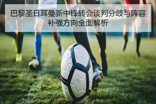 巴黎圣日耳曼新中锋转会谈判分歧与阵容补强方向全面解析
